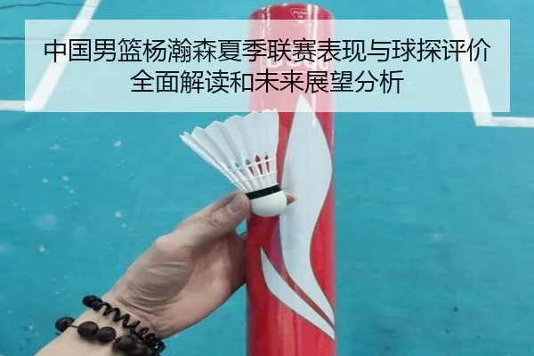 中国男篮杨瀚森夏季联赛表现与球探评价全面解读和未来展望分析