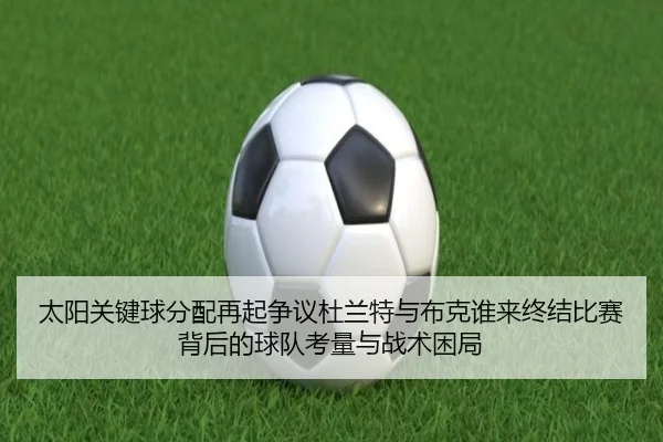 太阳关键球分配再起争议杜兰特与布克谁来终结比赛背后的球队考量与战术困局