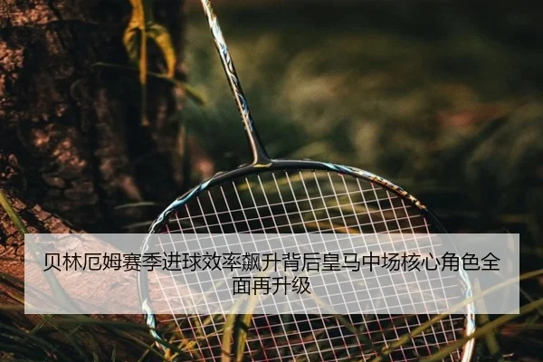 贝林厄姆赛季进球效率飙升背后皇马中场核心角色全面再升级
