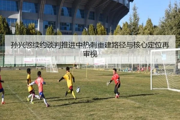 孙兴慜续约谈判推进中热刺重建路径与核心定位再审视