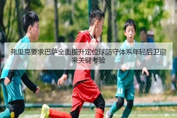 弗里克要求巴萨全面提升定位球防守体系年轻后卫迎来关键考验